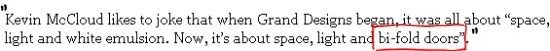 Sunday Times quote: Kevin McCloud likes to joke that when Grand Designs began, it was all about ‘space, light and white emulsion’. Now, it’s about space, light and bi-fold doors.